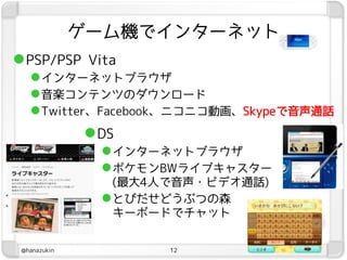 ゲーム機でインターネット
 PSP/PSP Vita
    インターネットブラウザ
    音楽コンテンツのダウンロード
    Twitter、Facebook、ニコニコ動画、Skypeで音声通話
               DS
                 インターネットブラウザ
                 ポケモンBWライブキャスター
                  (最大4人で音声・ビデオ通話)
                 とびだせどうぶつの森
                  キーボードでチャット


 @hanazukin           12
 