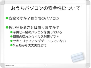 おうちパソコンの安全性について

 安全ですか？おうちのパソコン

 思い当たることはありますか？
      子供と一緒のパソコンを使っている
      期限の切れたウィルス対策ソフト
      セキュリティアップデートしていない
      Macだから大丈夫だよね




@hanazukin      17
 