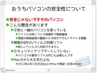 おうちパソコンの安全性について

 安全じゃないですそのパソコン
 こんな懸念があります
      子供と一緒のパソコンを使っている
        ファイル共有ソフトや誤操作で情報漏洩
        家族の検索結果が履歴から子供がアダルトサイトを閲覧
      期限の切れたウィルス対策ソフト
        新しいウィルスに対抗できません
      セキュリティアップデートしていない
        パソコンの基本ソフト以外にも必要なんです
      Macだから大丈夫だよね
        2012年4月に60万台以上のMacが感染 (日本485台)
@hanazukin           18
 