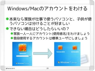 Windows/Macのアカウントをわける

 本来なら家族が仕事で使うパソコンと、子供が使
  うパソコンは分けることが好ましい
 できない場合はどうしたらいいの？
   家族一人一人にアカウント(使用者名)をわけましょう
   普段使用するアカウントは標準ユーザにしましょう




@hanazukin    20
 