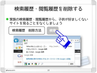 検索履歴・閲覧履歴を削除する

 家族の検索履歴・閲覧履歴から、子供が好ましくない
   サイトを見ることをなくしましょう

      検索履歴   削除方法    検索




@hanazukin          22
 
