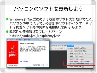 パソコンのソフトを更新しよう

 WindowsやMacOSXのような基本ソフト(OS)だけでなく、
  パソコンの中に入っている表計算ソフトやインターネッ
  トを閲覧ソフト等の更新を定期的に行いましょう
 脆弱性対策情報共有フレームワーク
  http://jvndb.jvn.jp/apis/myjvn/
 