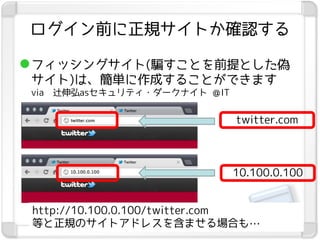 ログイン前に正規サイトか確認する

 フィッシングサイト(騙すことを前提とした偽
 サイト)は、簡単に作成することができます
 via   辻伸弘asセキュリティ・ダークナイト ＠IT


                                twitter.com



                                10.100.0.100


 http://10.100.0.100/twitter.com
 等と正規のサイトアドレスを含ませる場合も…
 