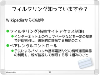 フィルタリング知っていますか？

Wikipediaからの抜粋

 フィルタリング(有害サイトアクセス制限)
      インターネット上のウェブページなどを一定の基準
        で評価判別し、選択的に排除する機能のこと
 ペアレンタルコントロール
      子供によるパソコンや携帯電話などの情報通信機器
        の利用を、親が監視して制限する取り組みのこと



@hanazukin        28
 