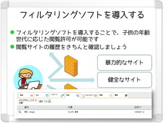 フィルタリングソフトを導入する

 フィルタリングソフトを導入することで、子供の年齢
  世代に応じた閲覧許可が可能です
 閲覧サイトの履歴をきちんと確認しましょう

                 暴力的なサイト


                  健全なサイト


                  性的なサイト
 