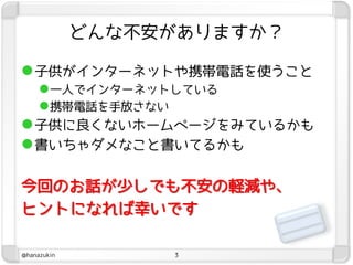 どんな不安がありますか？

 子供がインターネットや携帯電話を使うこと
   一人でインターネットしている
   携帯電話を手放さない
 子供に良くないホームページをみているかも
 書いちゃダメなこと書いてるかも

今回のお話が尐しでも不安の軽減や、
ヒントになれば幸いです

@hanazukin        3
 
