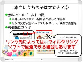 本当にうちの子は大丈夫？②
 無料でアメゴールドの罠
   美味しいのは誰？→紹介者が儲かる仕組み
   リンク先は安全？→アダルトサイト、残酷な画像等
 後悔先に立たず

                           リンク先は短縮URL
                        http://tinyurl/hogehoge
リンク先によっては、フィルタリング                 ↓展開
                        http://www.gendama.jp/
 ソフトで回避できる場合もあります            invitation.php?
                            frid=[ユーザID]
                           紹介者[ユーザID]に
                         ポイントが溜まる仕組み


@hanazukin         36
 