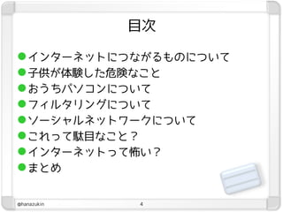 目次

 インターネットにつながるものについて
 子供が体験した危険なこと
 おうちパソコンについて
 フィルタリングについて
 ソーシャルネットワークについて
 これって駄目なこと？
 インターネットって怖い？
 まとめ

@hanazukin   4
 
