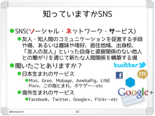 知っていますかSNS

 SNS(ソーシャル・ネットワーク・サービス)
      友人・知人間のコミュニケーションを促進する手段
        や場、あるいは趣味や嗜好、居住地域、出身校、
        「友人の友人」といった自身と直接関係のない他人
        との繋がりを通じて新たな人間関係を構築する場
 聞いたことありますか？
      日本生まれのサービス
             Mixi、Gree、Mobage、AmebaPig、LINE
              Pixiv、この指とまれ、ポケゲー…etc
      海外生まれのサービス
             Facebook、Twitter、Google+、Flickr…etc

@hanazukin                      42
 