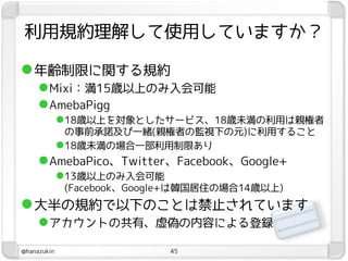 利用規約理解して使用していますか？

 年齢制限に関する規約
      Mixi：満15歳以上のみ入会可能
      AmebaPigg
             18歳以上を対象としたサービス、18歳未満の利用は親権者
              の事前承諾及び一緒(親権者の監視下の元)に利用すること
             18歳未満の場合一部利用制限あり
      AmebaPico、Twitter、Facebook、Google+
             13歳以上のみ入会可能
             (Facebook、Google+は韓国居住の場合14歳以上)
 大半の規約で以下のことは禁止されています
      アカウントの共有、虚偽の内容による登録
@hanazukin                  45
 