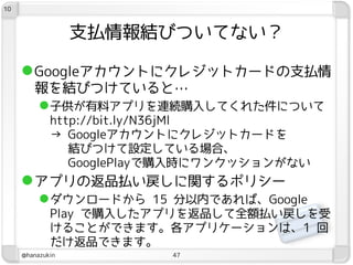 10



                  支払情報結びついてない？

      Googleアカウントにクレジットカードの支払情
        報を結びつけていると…
         子供が有料アプリを連続購入してくれた件について
             http://bit.ly/N36jMl
             → Googleアカウントにクレジットカードを
                結びつけて設定している場合、
                GooglePlayで購入時にワンクッションがない
      アプリの返品払い戻しに関するポリシー
           ダウンロードから 15 分以内であれば、Google
             Play で購入したアプリを返品して全額払い戻しを受
             けることができます。各アプリケーションは、1 回
             だけ返品できます。
     @hanazukin           47
 