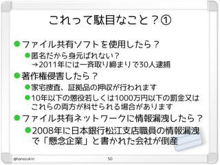 これって駄目なこと？①

 ファイル共有ソフトを使用したら？
      匿名だから身元ばれない？
        →2011年には一斉取り締まりで30人逮捕
 著作権侵害したら？
      家宅捜査、証拠品の押収が行われます
      10年以下の懲役若しくは1000万円以下の罰金又は
        これらの両方が科せられる場合があります
 ファイル共有ネットワークに情報漏洩したら？
  2008年に日本銀行松江支店職員の情報漏洩
        で「懸念企業」と書かれた会社が倒産
@hanazukin         50
 