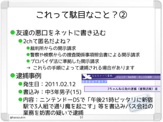これって駄目なこと？②

 友達の悪口をネットに書き込む
      2chて匿名だよね？
             裁判所からの開示請求
             警察や検察からの捜査関係事項照会書による開示請求
             プロバイダ法に準拠した開示請求
             → これらの手順によって逮捕される場合があります
 逮捕事例
      発生日：2011.02.12
      書込み：中3年男子(15)
      内容：ニンテンドーDSで「午後21時ピッタリに新宿
        駅で3人組で通り魔を起こす」等を書込みバス会社の
        業務を妨害の疑いで逮捕
@hanazukin              51
 