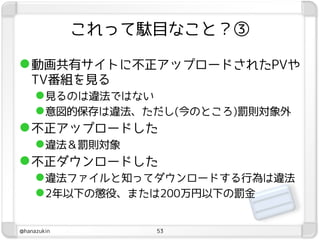 これって駄目なこと？③

 動画共有サイトに不正アップロードされたPVや
  TV番組を見る
   見るのは違法ではない
   意図的保存は違法、ただし(今のところ)罰則対象外
 不正アップロードした
   違法＆罰則対象
 不正ダウンロードした
   違法ファイルと知ってダウンロードする行為は違法
   2年以下の懲役、または200万円以下の罰金

@hanazukin        53
 