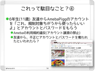 これって駄目なこと？④

 6年生(11歳) 友達からAmebaPiggのアカウント
   を「これ、規制対象ちがうから使ったらいい
   よ」とアカウントとパスワードをもらう
    Amebaの利用規約違反(アカウント譲渡の禁止)
    友達から、不正にアカウントとパスワードを奪われ
        たといわれたら？




@hanazukin         54
 