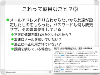 これって駄目なこと？⑤

 メールアドレス作り方わからないから友達が設
   定したものをもらった。パスワードも何も変更
   せず、そのまま使用している
    不正に情報を奪われたといわれたら？
    友達はメールを覗いていない？
    過去に不正利用されていない？
    譲渡を禁じている場合も




@hanazukin        55
 