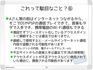 これって駄目なこと？⑥

 Aさん家の前はインターネットつながるから、
   そこでDSやPSPの通信プレイできて、音楽もタ
   ダで入手でき、携帯電話のWi-Fi通信もできる
    意図せずフリースポット化しているアクセスポイン
       トに接続することは違法ではありません
      接続して使用すると…メールやインターネット通信
       内容が盗聴される可能性があります
        クレジットの内容、電子メールアドレス…etc
      不正サイトからの音楽入手は違法です(先の項参照)
      アクセスポイントが不正アクセスなどに使用されて
       いた場合に、捜査される可能性があります
@hanazukin        56
 