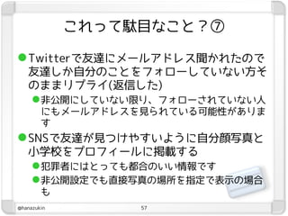 これって駄目なこと？⑦

 Twitterで友達にメールアドレス聞かれたので
   友達しか自分のことをフォローしていない方そ
   のままリプライ(返信した)
    非公開にしていない限り、フォローされていない人
        にもメールアドレスを見られている可能性がありま
        す
 SNSで友達が見つけやすいように自分顔写真と
   小学校をプロフィールに掲載する
    犯罪者にはとっても都合のいい情報です
    非公開設定でも直接写真の場所を指定で表示の場合
        も
@hanazukin        57
 