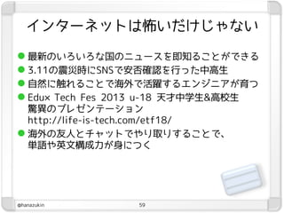 インターネットは怖いだけじゃない

 最新のいろいろな国のニュースを即知ることができる
 3.11の震災時にSNSで安否確認を行った中高生
 自然に触れることで海外で活躍するエンジニアが育つ
 Edu×Tech Fes 2013 u-18 天才中学生&高校生
  驚異のプレゼンテーション
  http://life-is-tech.com/etf18/
 海外の友人とチャットでやり取りすることで、
  単語や英文構成力が身につく




@hanazukin        59
 