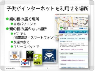子供がインターネットを利用する場所

 親の目の届く場所
   自宅パソコンで
 親の目の届かない場所
   どこでも
       (携帯電話・スマートフォン)
      友達の家で
      フリースポットで




@hanazukin        6
 
