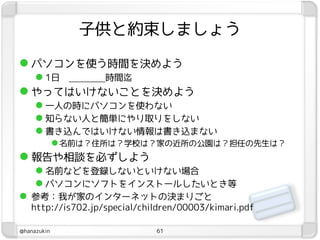 子供と約束しましょう

 パソコンを使う時間を決めよう
   1日     時間迄
 やってはいけないことを決めよう
   一人の時にパソコンを使わない
   知らない人と簡単にやり取りをしない
   書き込んではいけない情報は書き込まない
              名前は？住所は？学校は？家の近所の公園は？担任の先生は？
 報告や相談を必ずしよう
      名前などを登録しないといけない場合
      パソコンにソフトをインストールしたいとき等
 参考：我が家のインターネットの決まりごと
   http://is702.jp/special/children/00003/kimari.pdf

@hanazukin                    61
 