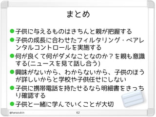 まとめ

 子供に与えるものはきちんと親が把握する
 子供の成長に合わせたフィルタリング・ペアレ
  ンタルコントロールを実施する
 何が良くて何がダメなことなのか？を親も意識
  する(ニュースを見て話し合う)
 興味がないから、わからないから、子供のほう
  が詳しいからと学校や子供任せにしない
 子供に携帯電話を持たせるなら明細書をきっち
  り確認する
 子供と一緒に学んでいくことが大切
@hanazukin    62
 