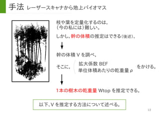 12
枝や葉を定量化するのは，
（今の私には）難しい。
幹の体積 V を調べ，
しかし，幹の体積の推定はできる（後述）。
拡大係数 BEF
をかける。そこに，
単位体積あたりの乾重量ρ
1本の樹木の乾重量 Wtop を推定できる。
以下、V を推定する方法について述べる。
手法 レーザースキャナから地上バイオマス
 