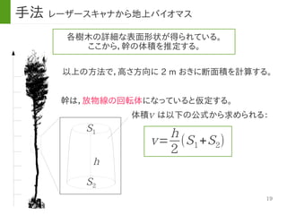 19
体積　は以下の公式から求められる：
各樹木の詳細な表面形状が得られている。
ここから，幹の体積を推定する。
以上の方法で，高さ方向に 2 m おきに断面積を計算する。
幹は，放物線の回転体になっていると仮定する。
v
v=
h
2
(S1+S2)
S1
S2
h
手法 レーザースキャナから地上バイオマス
 