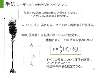 20
体積　は以下の公式から求められる：
各樹木の詳細な表面形状が得られている。
ここから，幹の体積を推定する。
以上の方法で，高さ方向に 2 m おきに断面積を計算する。
幹は，放物線の回転体になっていると仮定する。
v
v=
h
2
(S1+S2)
S1
S2
h
すべての部分について体積を計算し，
足し合わせることで，
幹全体の体積を推定できる。
手法 レーザースキャナから地上バイオマス
 