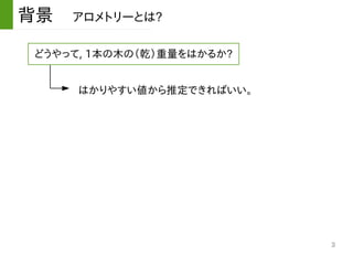 3
背景　アロメトリーとは?
どうやって, 1本の木の（乾）重量をはかるか?
はかりやすい値から推定できればいい。
 