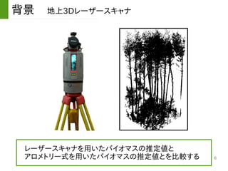 6
背景　地上3Dレーザースキャナ
　レーザースキャナを用いたバイオマスの推定値と
　アロメトリー式を用いたバイオマスの推定値とを比較する
 