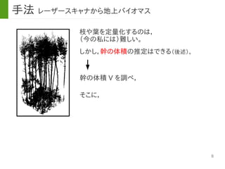 8
手法 レーザースキャナから地上バイオマス
枝や葉を定量化するのは，
（今の私には）難しい。
幹の体積 V を調べ，
しかし，幹の体積の推定はできる（後述）。
そこに，
 