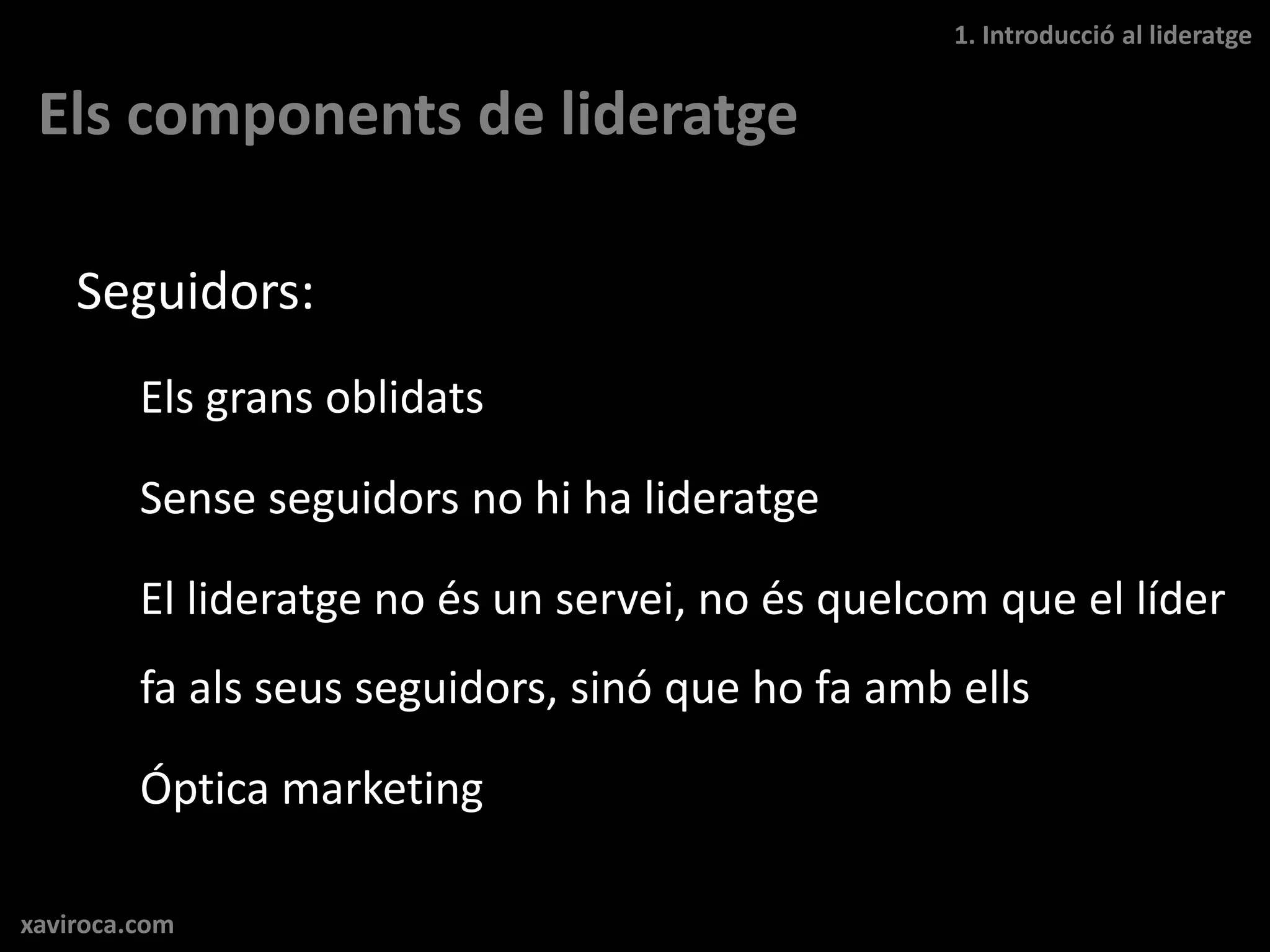 1. Introducció al lideratge


 Els components de lideratge

    Seguidors:
         Els grans oblidats

         Sense seguidors no hi ha lideratge

         El lideratge no és un servei, no és quelcom que el líder
         fa als seus seguidors, sinó que ho fa amb ells

         Óptica marketing

xaviroca.com
 