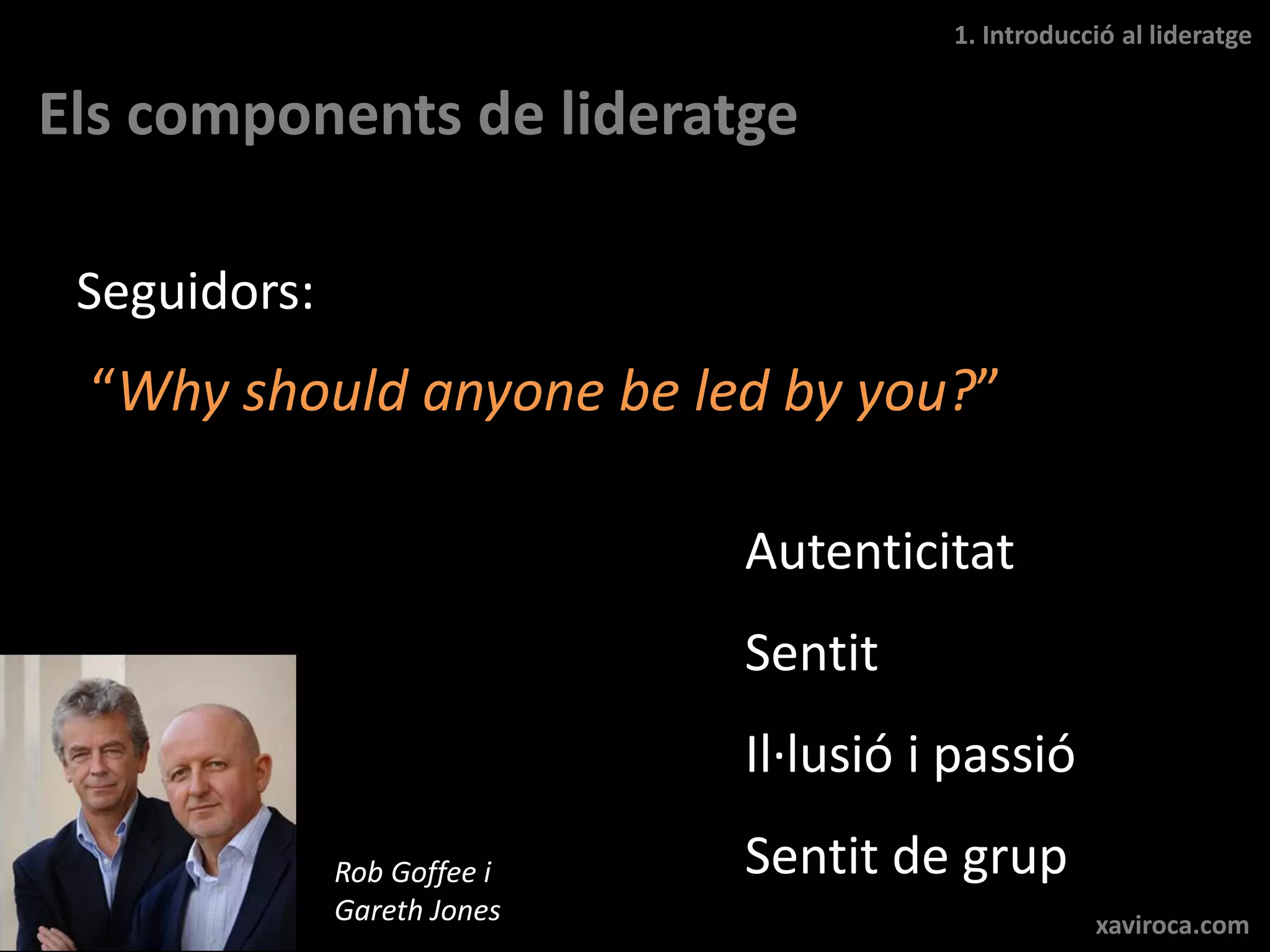 1. Introducció al lideratge


Els components de lideratge

 Seguidors:
 “Why should anyone be led by you?”

                             Autenticitat
                             Sentit
                             Il·lusió i passió
              Rob Goffee i   Sentit de grup
              Gareth Jones                         xaviroca.com
 