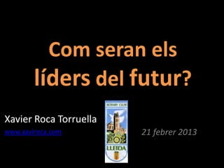 Com seran els
        líders del futur?
Xavier Roca Torruella
www.xaviroca.com        21 febrer 2013
 