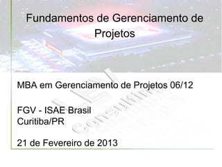 Fundamentos de Gerenciamento de
             Projetos



MBA em Gerenciamento de Projetos 06/12

FGV - ISAE Brasil
Curitiba/PR

21 de Fevereiro de 2013
 