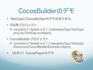CocosBuilderのデモ
—  TestCppにCocosBuilderのデモがあります。
—  iOS用プロジェクト
 —  cocos2d-2.1beta3-x-2.1.1/samples/Cpp/TestCpp/
   proj.ios/TestCpp.xcodeproj

—  CocosBuilderプロジェクト
 —  cocos2d-2.1beta3-x-2.1.1/samples/Cpp/TestCpp/
   Resources/CocosBuilderExample.ccbproj

—  （おまけ）CocosPlayerのデモ
 