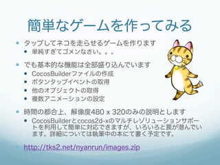 簡単なゲームを作ってみる
—  タップしてネコを走らせるゲームを作ります
  —  単純すぎてゴメンなさい。。。
—  でも基本的な機能は全部盛り込んでいます
  —    CocosBuilderファイルの作成
  —    ボタンタップイベントの取得
  —    他のオブジェクトの取得
  —    複数アニメーションの設定

—  時間の都合上、解像度480 x 320のみの説明とします
  —  CocosBuilderとcocos2d-xのマルチレゾリューションサポー
        トを利用して簡単に対応できますが、いろいろと罠が潜んでい
        ます。詳細については執筆中の本にて書く予定です。

—  http://tks2.net/nyanrun/images.zip
 