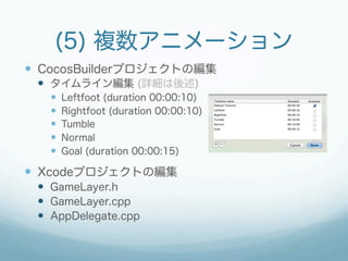 (5) 複数アニメーション
—  CocosBuilderプロジェクトの編集
 —  タイムライン編集 (詳細は後述)
   —    Leftfoot (duration 00:00:10)
   —    Rightfoot (duration 00:00:10)
   —    Tumble
   —    Normal
   —    Goal (duration 00:00:15)

—  Xcodeプロジェクトの編集
 —  GameLayer.h
 —  GameLayer.cpp
 —  AppDelegate.cpp
 