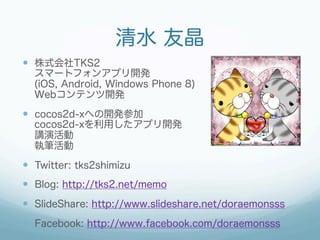 清水 友晶
—  株式会社TKS2
  スマートフォンアプリ開発
  (iOS, Android, Windows Phone 8)
  Webコンテンツ開発
—  cocos2d-xへの開発参加
  cocos2d-xを利用したアプリ開発
  講演活動
  執筆活動

—  Twitter: tks2shimizu
—  Blog: http://tks2.net/memo
—  SlideShare: http://www.slideshare.net/doraemonsss
—  Facebook: http://www.facebook.com/doraemonsss
 