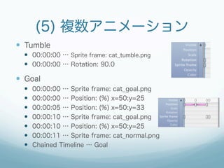 (5) 複数アニメーション
—  Tumble
  —  00:00:00 … Sprite frame: cat_tumble.png
  —  00:00:00 … Rotation: 90.0

—  Goal
  —    00:00:00 … Sprite frame: cat_goal.png
  —    00:00:00 … Position: (%) x=50:y=25
  —    00:00:05 … Position: (%) x=50:y=33
  —    00:00:10 … Sprite frame: cat_goal.png
  —    00:00:10 … Position: (%) x=50:y=25
  —    00:00:11 … Sprite frame: cat_normal.png
  —    Chained Timeline … Goal
 