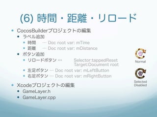 (6) 時間・距離・リロード
—  CocosBuilderプロジェクトの編集
 —  ラベル追加
     —  時間 … Doc root var: mTime
     —  距離 … Doc root var: mDistance
 —  ボタン追加
     —  リロードボタン …        Selector:tappedReset   Normal
                        Target:Document root
   —  左足ボタン … Doc root var: mLeftButton
   —  右足ボタン … Doc root var: mRightButton
                                                 Selected
—  Xcodeプロジェクトの編集                               Disabled

 —  GameLayer.h
 —  GameLayer.cpp
 