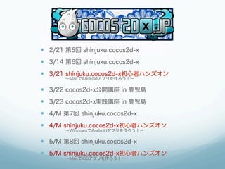 —  2/21 第5回 shinjuku.cocos2d-x
—  3/14 第6回 shinjuku.cocos2d-x
—  3/21 shinjuku.cocos2d-x初心者ハンズオン
      ∼MacでAndroidアプリを作ろう！∼

—  3/22 cocos2d-x公開講座 in 鹿児島
—  3/23 cocos2d-x実践講座 in 鹿児島
—  4/M 第7回 shinjuku.cocos2d-x
—  4/M shinjuku.cocos2d-x初心者ハンズオン
      ∼WindowsでAndroidアプリを作ろう！∼

—  5/M 第8回 shinjuku.cocos2d-x
—  5/M shinjuku.cocos2d-x初心者ハンズオン
      ∼MacでiOSアプリを作ろう！∼
 