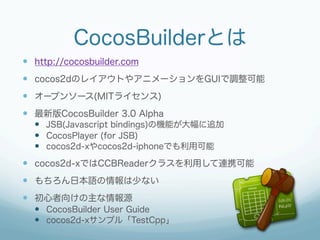CocosBuilderとは
—  http://cocosbuilder.com
—  cocos2dのレイアウトやアニメーションをGUIで調整可能
—  オープンソース(MITライセンス)
—  最新版CocosBuilder 3.0 Alpha
  —  JSB(Javascript bindings)の機能が大幅に追加
  —  CocosPlayer (for JSB)
  —  cocos2d-xやcocos2d-iphoneでも利用可能
—  cocos2d-xではCCBReaderクラスを利用して連携可能
—  もちろん日本語の情報は少ない
—  初心者向けの主な情報源
  —  CocosBuilder User Guide
  —  cocos2d-xサンプル「TestCpp」
 
