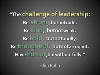 "The challenge of leadership:
    Be  strong,butnotrude.
     Be kind, butnotweak.
     Be bold, butnotabully.
Be thoughtful, butnotarrogant.
 Have humor,butwithoutfolly.”

           - Jim Rohn
 