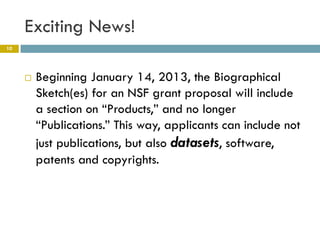Exciting News!
10




        Beginning January 14, 2013, the Biographical
         Sketch(es) for an NSF grant proposal will include
         a section on “Products,” and no longer
         “Publications.” This way, applicants can include not
         just publications, but also datasets, software,
         patents and copyrights.
 