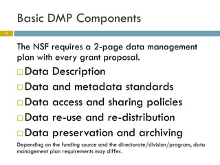 Basic DMP Components
11



     The NSF requires a 2-page data management
     plan with every grant proposal.
      Data Description
      Data and metadata standards

      Data access and sharing policies

      Data re-use and re-distribution

      Data preservation and archiving
     Depending on the funding source and the directorate/division/program, data
     management plan requirements may differ.
 