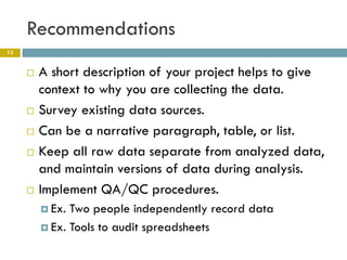 Recommendations
13


        A short description of your project helps to give
         context to why you are collecting the data.
        Survey existing data sources.
        Can be a narrative paragraph, table, or list.
        Keep all raw data separate from analyzed data,
         and maintain versions of data during analysis.
        Implement QA/QC procedures.
          Ex. Two people independently record data
          Ex. Tools to audit spreadsheets
 