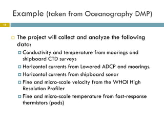 Example (taken from Oceanography DMP)
14



        The project will collect and analyze the following
         data:
          Conductivity  and temperature from moorings and
           shipboard CTD surveys
          Horizontal currents from Lowered ADCP and moorings.
          Horizontal currents from shipboard sonar
          Fine and micro-scale velocity from the WHOI High
           Resolution Profiler
          Fine and micro-scale temperature from fast-response
           thermistors (pods)
 
