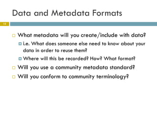 Data and Metadata Formats
15



        What metadata will you create/include with data?
          i.e.
              What does someone else need to know about your
           data in order to reuse them?
          Where will this be recorded? How? What format?

        Will you use a community metadata standard?
        Will you conform to community terminology?
 